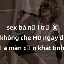 sex bà nội trợ Xem sex không che HD ngay để thỏa mãn cơn khát tình dục của bạn! Video chất lượng cao, cảnh quay rõ nét, sẽ khiến bạn không thể rời mắt! Hãy trải nghiệm ngay!