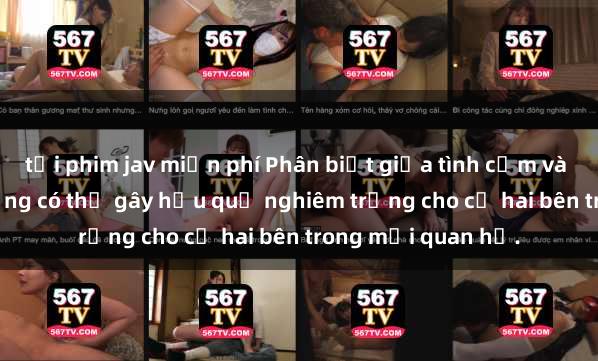 tải phim jav miễn phí Phân biệt giữa tình cảm và sex: Sex gái có chồng có thể gây hậu quả nghiêm trọng cho cả hai bên trong mối quan hệ.