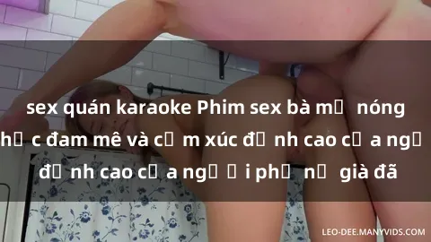 sex quán karaoke Phim sex bà mẹ nóng bỏng: Khoảnh khắc đam mê và cảm xúc đỉnh cao của người phụ nữ già đã