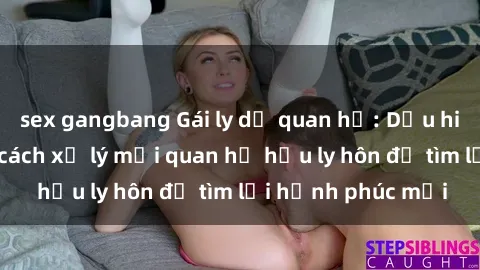 sex gangbang Gái ly dị quan hệ: Dấu hiệu nhận biết và cách xử lý mối quan hệ hậu ly hôn để tìm lại hạnh phúc mới