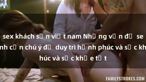 sex khách sạn việt nam Những vấn đề sex gia đình cần chú ý để duy trì hạnh phúc và sức khỏe tốt
