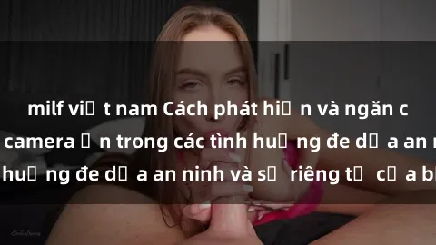 milf việt nam Cách phát hiện và ngăn chặn sử dụng sex camera ẩn trong các tình huống đe dọa an ninh và sự riêng tư của bạn