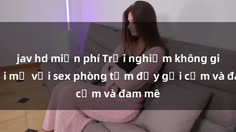 jav hd miễn phí Trải nghiệm không gian mới mẻ với sex phòng tắm đầy gợi cảm và đam mê