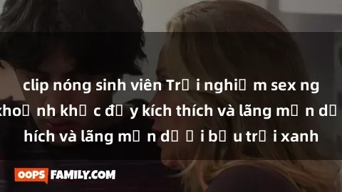 clip nóng sinh viên Trải nghiệm sex ngoài trời: Những khoảnh khắc đầy kích thích và lãng mạn dưới bầu trời xanh
