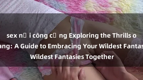 sex nơi công cộng Exploring the Thrills of Sex Gangbang: A Guide to Embracing Your Wildest Fantasies Together