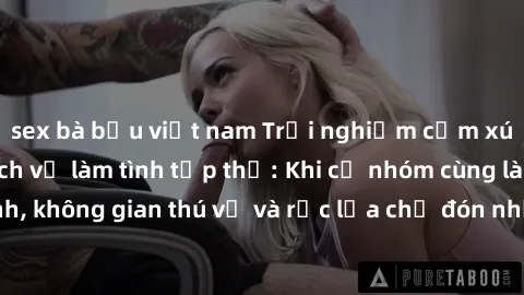 sex bà bầu việt nam Trải nghiệm cảm xúc mới mẻ với dịch vụ làm tình tập thể: Khi cả nhóm cùng làm tình, không gian thú vị và rực lửa chờ đón những cặp đôi không ngờ !