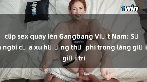 clip sex quay lén Gangbang Việt Nam: Sự lên ngôi của xu hướng thị phi trong làng giải trí