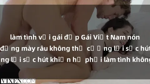 làm tình với gái đẹp Gái Việt Nam nóng bỏng khiến các đấng mày râu không thể cưỡng lại sức hút khiến họ phải làm tình không ngừng