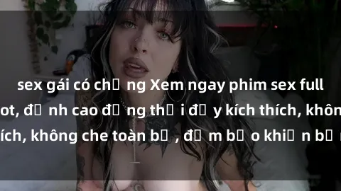 sex gái có chồng Xem ngay phim sex full HD siêu nét cực hot, đỉnh cao đồng thời đầy kích thích, không che toàn bộ, đảm bảo khiến bạn phê đê mê.