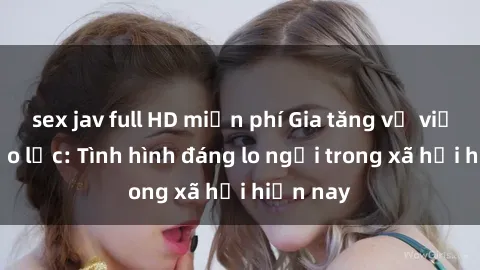 sex jav full HD miễn phí Gia tăng vụ việc sex bạo lực: Tình hình đáng lo ngại trong xã hội hiện nay