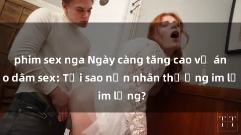 phim sex nga Ngày càng tăng cao vụ án bạo dâm sex: Tại sao nạn nhân thường im lặng?