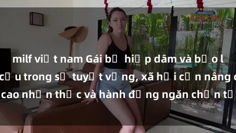 milf việt nam Gái bị hiếp dâm và bạo lực: Nạn nhân kêu cứu trong sự tuyệt vọng, xã hội cần nâng cao nhận thức và hành động ngăn chặn tội ác này ngay từ đầu