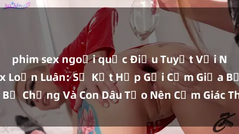 phim sex ngoại quốc Điều Tuyệt Vời Nhất Trong Phim Sex Loạn Luân: Sự Kết Hợp Gợi Cảm Giữa Bố Chồng Và Con Dâu Tạo Nên Cảm Giác Thú Vị Đến Điên Đảo