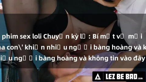 phim sex loli Chuyện kỳ lạ: Bí mật về mối quan hệ 'sex cha con' khiến nhiều người bàng hoàng và không tin vào đây