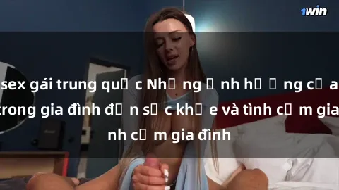 sex gái trung quốc Những ảnh hưởng của sex trong gia đình đến sức khỏe và tình cảm gia đình