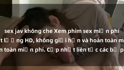 sex jav không che Xem phim sex miễn phí ngay tại đây - chất lượng HD, không giới hạn và hoàn toàn miễn phí. Cập nhật liên tục các bộ phim mới nhất!