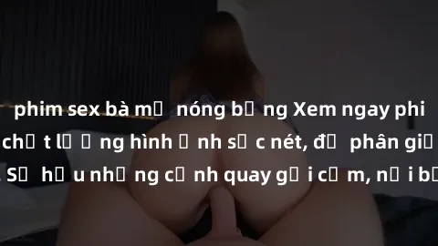 phim sex bà mẹ nóng bỏng Xem ngay phim sex full HD với chất lượng hình ảnh sắc nét, độ phân giải cao. Sở hữu những cảnh quay gợi cảm, nổi bật và cuốn hút người xem.
