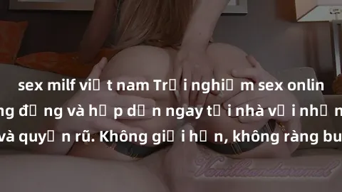 sex milf việt nam Trải nghiệm sex online không che cực sống động và hấp dẫn ngay tại nhà với những cô gái xinh đẹp và quyến rũ. Không giới hạn, không ràng buộc, chỉ cần một cú click là bạn đã có thể t