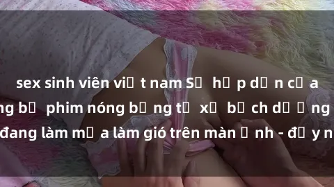 sex sinh viên việt nam Sự hấp dẫn của phim sex Nga: Những bộ phim nóng bỏng từ xứ bạch dương đang làm mưa làm gió trên màn ảnh - đầy nhiệt huyết và đam mê!