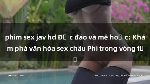 phim sex jav hd Độc đáo và mê hoặc: Khám phá văn hóa sex châu Phi trong vòng từ