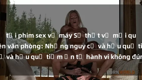 tải phim sex về máy Sự thật về mối quan hệ sex nhân viên văn phòng: Những nguy cơ và hậu quả tiềm ẩn từ hành vi không đúng đắn