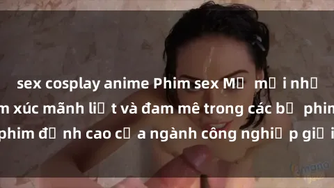 sex cosplay anime Phim sex Mỹ mới nhất: Tận hưởng cảm xúc mãnh liệt và đam mê trong các bộ phim đỉnh cao của ngành công nghiệp giải trí người lớn Mỹ
