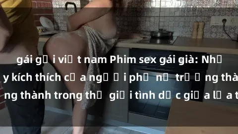 gái gọi việt nam Phim sex gái già: Những trải nghiệm đầy kích thích của người phụ nữ trưởng thành trong thế giới tình dục giữa lứa tuổi trung niên