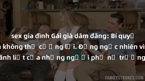 sex gia đình Gái già dâm đãng: Bí quyết khiến phái mạnh không thể cưỡng lại. Đừng ngạc nhiên vì sức hút mãnh liệt của những người phụ nữ trưởng thành có nhu cầu tình dục cao.