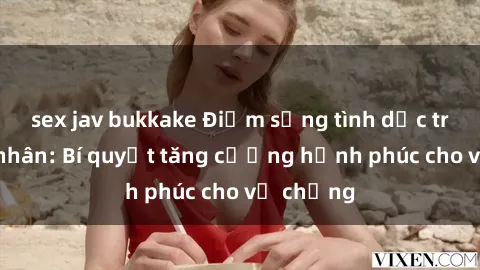 sex jav bukkake Điểm sống tình dục trong hôn nhân: Bí quyết tăng cường hạnh phúc cho vợ chồng