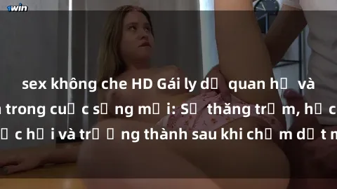 sex không che HD Gái ly dị quan hệ và những bước tiến trong cuộc sống mới: Sự thăng trầm, học hỏi và trưởng thành sau khi chấm dứt một mối quan hệ.