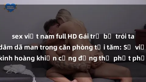 sex việt nam full HD Gái trẻ bị trói tay chân và bị hiếp dâm dã man trong căn phòng tối tăm: Sự việc kinh hoàng khiến cộng đồng thị phạt phải giật mình và phẫn nộ.