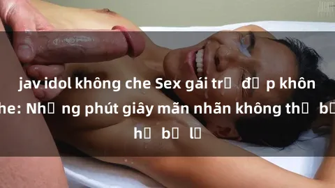 jav idol không che Sex gái trẻ đẹp không che: Những phút giây mãn nhãn không thể bỏ lỡ