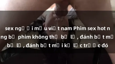 sex người mẫu việt nam Phim sex hot nhất năm  Top những bộ phim không thể bỏ lỡ, đánh bật mọi kỷ lục trước đó