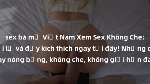 sex bà mẹ Việt Nam Xem Sex Không Che: Trải nghiệm mới lạ và đầy kích thích ngay tại đây! Những cảnh quay nóng bỏng, không che, không giới hạn đang chờ đón bạn. Đừng bỏ lỡ!