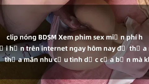 clip nóng BDSM Xem phim sex miễn phí hoàn toàn không giới hạn trên internet ngay hôm nay để thỏa mãn nhu cầu tình dục của bạn mà không tốn chi phí.