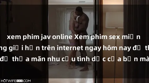 xem phim jav online Xem phim sex miễn phí hoàn toàn không giới hạn trên internet ngay hôm nay để thỏa mãn nhu cầu tình dục của bạn mà không tốn chi phí.