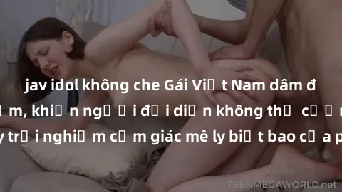 jav idol không che Gái Việt Nam dâm đãng làm tình say đắm, khiến người đối diện không thể cưỡng lại được. Hãy trải nghiệm cảm giác mê ly biết bao của phong cách yêu đương đậm chất dân tộc!