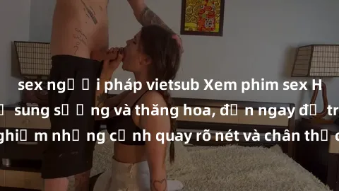 sex người pháp vietsub Xem phim sex HD: Đỉnh cao của sự sung sướng và thăng hoa, đến ngay để trải nghiệm những cảnh quay rõ nét và chân thực nhất. Hãy cùng khám phá!