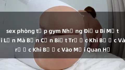 sex phòng tập gym Những Điều Bí Mật Về Sex Người Lớn Mà Bạn Cần Biết Trước Khi Bước Vào Mối Quan Hệ