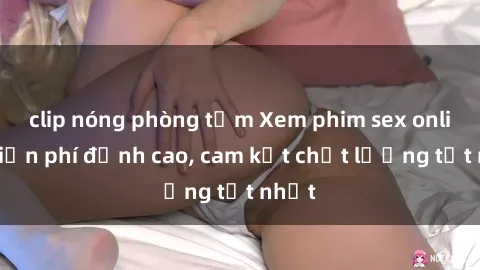 clip nóng phòng tắm Xem phim sex online miễn phí đỉnh cao, cam kết chất lượng tốt nhất