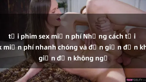 tải phim sex miễn phí Những cách tải phim sex miễn phí nhanh chóng và đơn giản đến không ngờ