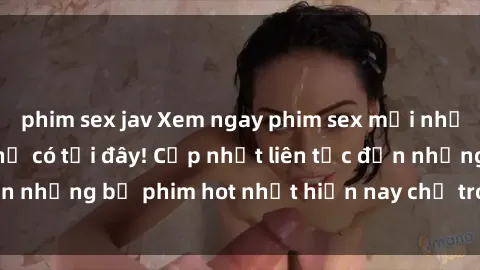phim sex jav Xem ngay phim sex mới nhất, hấp dẫn nhất chỉ có tại đây! Cập nhật liên tục đến những bộ phim hot nhất hiện nay chỉ trong vài cú click!