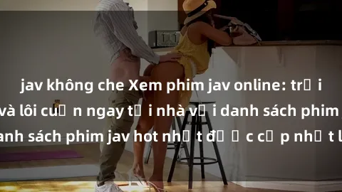 jav không che Xem phim jav online: trải nghiệm hấp dẫn và lôi cuốn ngay tại nhà với danh sách phim jav hot nhất được cập nhật liên tục.