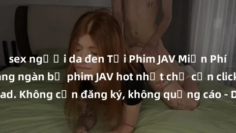 sex người da đen Tải Phim JAV Miễn Phí - Thưởng thức hàng ngàn bộ phim JAV hot nhất chỉ cần click download. Không cần đăng ký, không quảng cáo - Dễ dàng tải về và xem online!