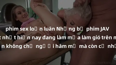 phim sex loạn luân Những bộ phim JAV idol không che hot nhất hiện nay đang làm mưa làm gió trên mạng, hấp dẫn không chỉ người hâm mộ mà còn cả những ai mới tìm hiểu về thể loại này!