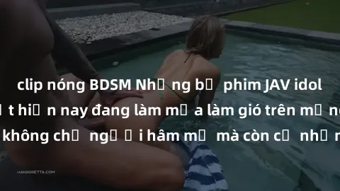 clip nóng BDSM Những bộ phim JAV idol không che hot nhất hiện nay đang làm mưa làm gió trên mạng, hấp dẫn không chỉ người hâm mộ mà còn cả những ai mới tìm hiểu về thể loại này!