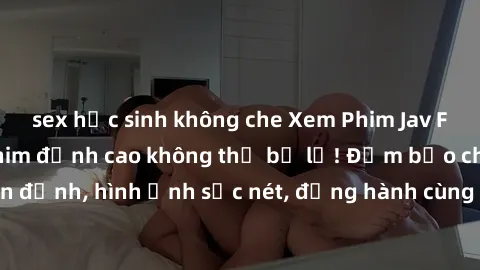 sex học sinh không che Xem Phim Jav Full HD: Những bộ phim đỉnh cao không thể bỏ lỡ! Đảm bảo chất lượng ổn định, hình ảnh sắc nét, đồng hành cùng bạn trong những giây phút thư giãn!