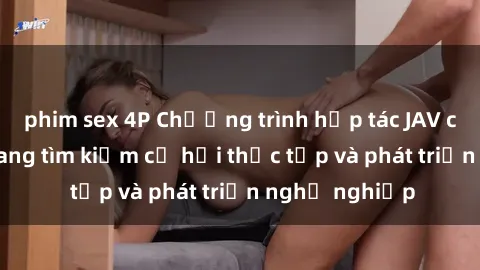 phim sex 4P Chương trình hợp tác JAV cho sinh viên đang tìm kiếm cơ hội thực tập và phát triển nghề nghiệp