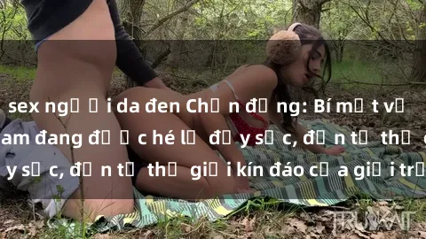 sex người da đen Chấn động: Bí mật về sex nữ sinh Việt Nam đang được hé lộ đầy sốc, đến từ thế giới kín đáo của giới trẻ.