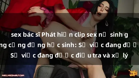 sex bác sĩ Phát hiện clip sex nữ sinh gây chấn động trong cộng đồng học sinh: Sự việc đang được điều tra và xử lý